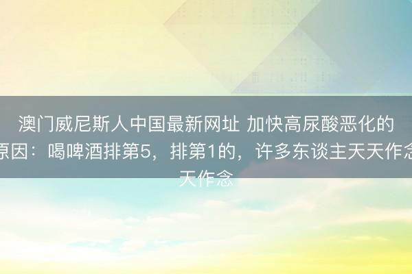 澳门威尼斯人中国最新网址 加快高尿酸恶化的原因：喝啤酒排第5，排第1的，许多东谈主天天作念