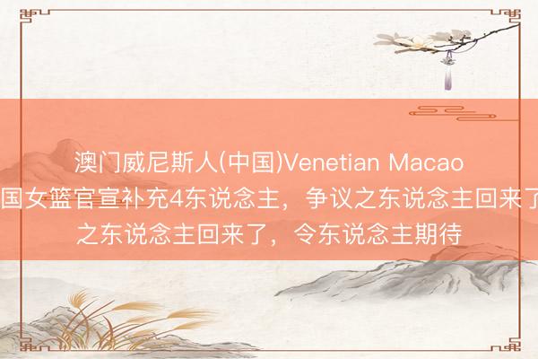 澳门威尼斯人(中国)Venetian Macao 宫鲁鸣好样的！中国女篮官宣补充4东说念主，争议之东说念主回来了，令东说念主期待