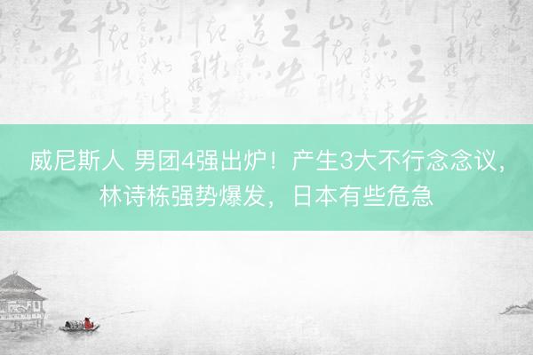 威尼斯人 男团4强出炉！产生3大不行念念议，林诗栋强势爆发，日本有些危急