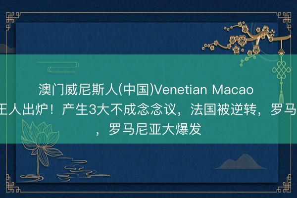 澳门威尼斯人(中国)Venetian Macao 女团4强一王人出炉！产生3大不成念念议，法国被逆转，罗马尼亚大爆发