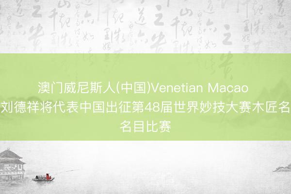 澳门威尼斯人(中国)Venetian Macao 黑龙江刘德祥将代表中国出征第48届世界妙技大赛木匠名目比赛