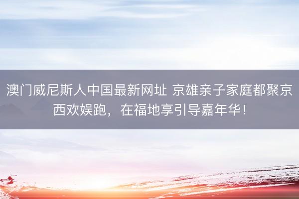 澳门威尼斯人中国最新网址 京雄亲子家庭都聚京西欢娱跑,在福地享引导嘉年华!