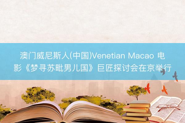 澳门威尼斯人(中国)Venetian Macao 电影《梦寻苏毗男儿国》巨匠探讨会在京举行