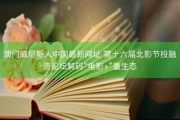 澳门威尼斯人中国最新网址 第十六届北影节投融资论坛解码“电影+”重生态