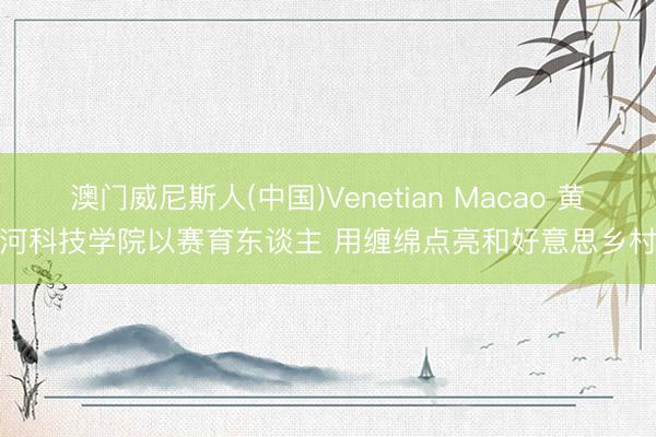 澳门威尼斯人(中国)Venetian Macao 黄河科技学院以赛育东谈主 用缠绵点亮和好意思乡村