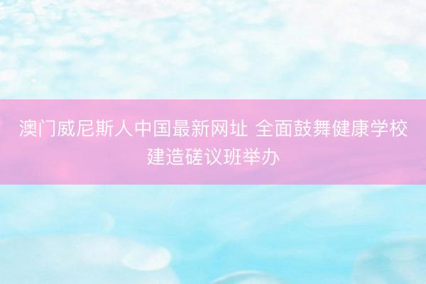 澳门威尼斯人中国最新网址 全面鼓舞健康学校建造磋议班举办