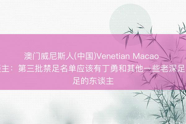 澳门威尼斯人(中国)Venetian Macao 媒体东谈主：第三批禁足名单应该有丁勇和其他一些老深足的东谈主