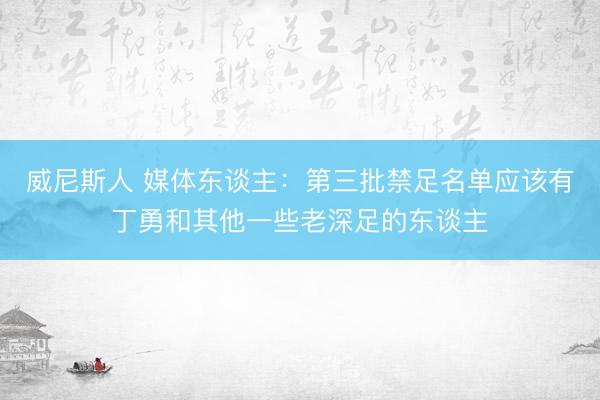 威尼斯人 媒体东谈主：第三批禁足名单应该有丁勇和其他一些老深足的东谈主