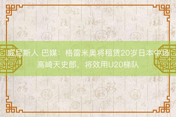 威尼斯人 巴媒：格雷米奥将租赁20岁日本中场高崎天史郎，将效用U20梯队