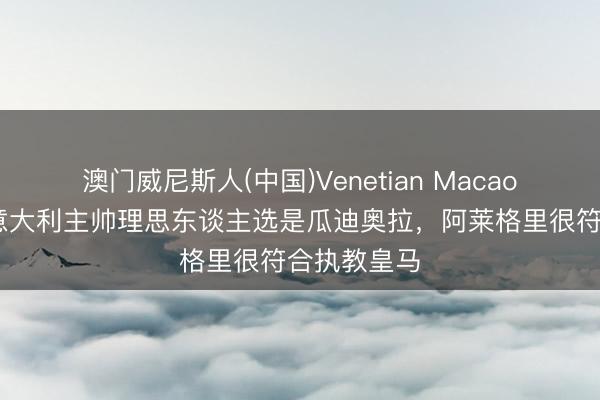 澳门威尼斯人(中国)Venetian Macao 博努奇：意大利主帅理思东谈主选是瓜迪奥拉，阿莱格里很符合执教皇马