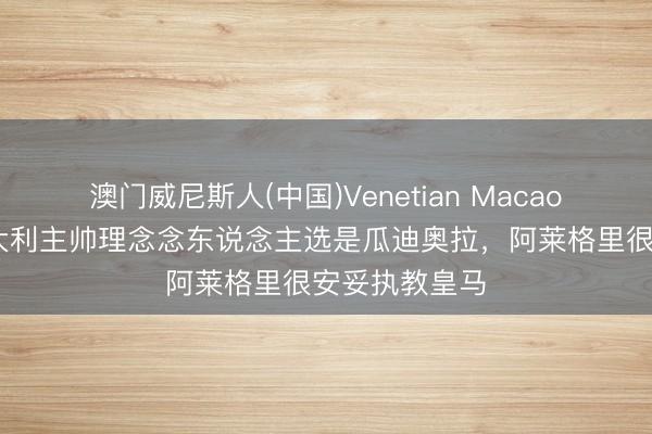 澳门威尼斯人(中国)Venetian Macao 博努奇:意大利主帅理念念东说念主选是瓜迪奥拉,阿莱格里很安妥执教皇马