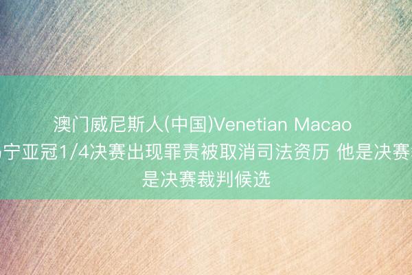 澳门威尼斯人(中国)Venetian Macao 沙媒：马宁亚冠1/4决赛出现罪责被取消司法资历 他是决赛裁判候选