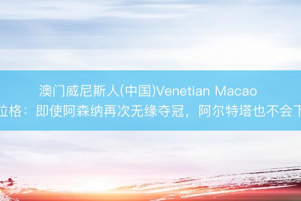 澳门威尼斯人(中国)Venetian Macao 卡拉格：即使阿森纳再次无缘夺冠，阿尔特塔也不会下课