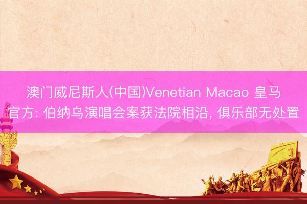 澳门威尼斯人(中国)Venetian Macao 皇马官方: 伯纳乌演唱会案获法院相沿， 俱乐部无处置
