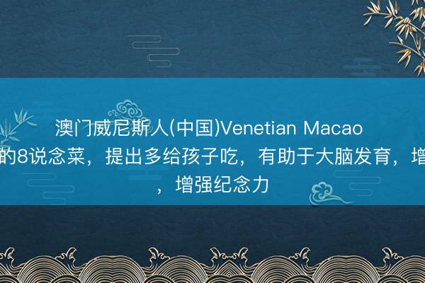 澳门威尼斯人(中国)Venetian Macao 大脑最爱的8说念菜,提出多给孩子吃,有助于大脑发育,增强纪念力