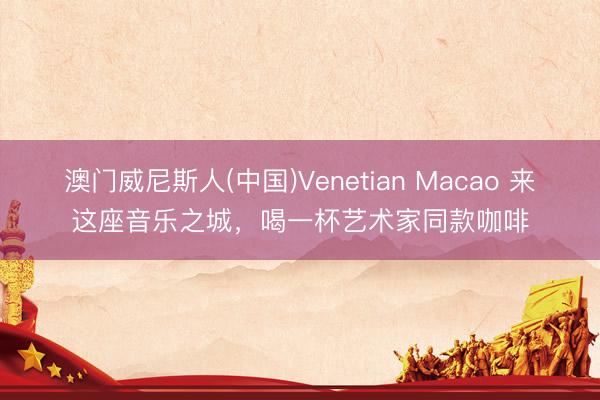 澳门威尼斯人(中国)Venetian Macao 来这座音乐之城，喝一杯艺术家同款咖啡