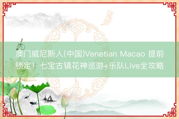 澳门威尼斯人(中国)Venetian Macao 提前锁定！七宝古镇花神巡游+乐队Live全攻略