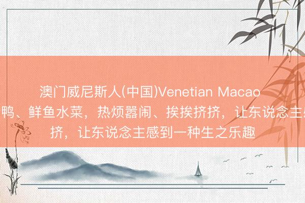 澳门威尼斯人(中国)Venetian Macao 晚安 | 望望生鸡活鸭、鲜鱼水菜，热烦嚣闹、挨挨挤挤，让东说念主感到一种生之乐趣