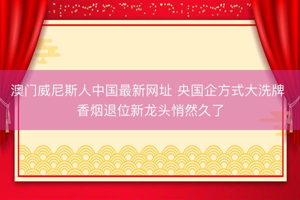 澳门威尼斯人中国最新网址 央国企方式大洗牌 香烟退位新龙头悄然久了