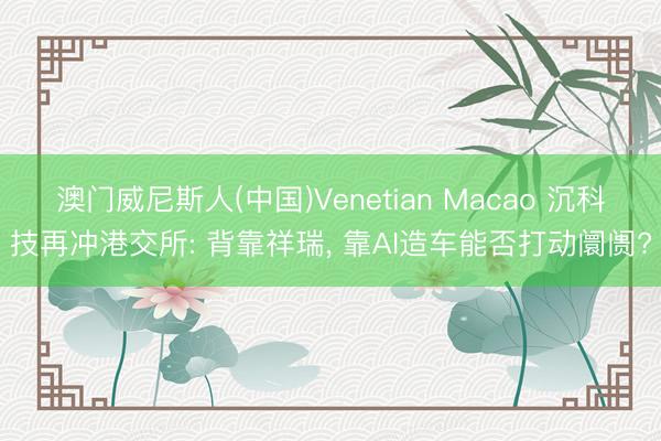 澳门威尼斯人(中国)Venetian Macao 沉科技再冲港交所: 背靠祥瑞, 靠AI造车能否打动阛阓?