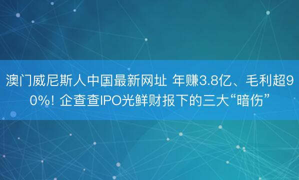 澳门威尼斯人中国最新网址 年赚3.8亿、毛利超90%! 企查查IPO光鲜财报下的三大“暗伤”