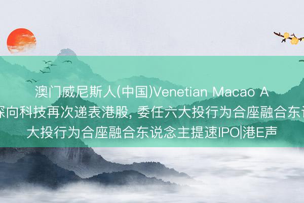 澳门威尼斯人(中国)Venetian Macao AI调节+新能源重卡! 深向科技再次递表港股， 委任六大投行为合座融合东说念主提速IPO|港E声