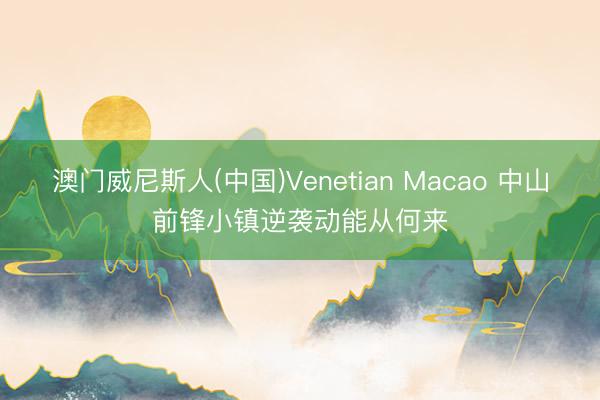 澳门威尼斯人(中国)Venetian Macao 中山前锋小镇逆袭动能从何来