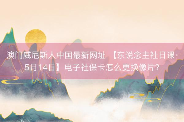 澳门威尼斯人中国最新网址 【东说念主社日课·5月14日】电子社保卡怎么更换像片？