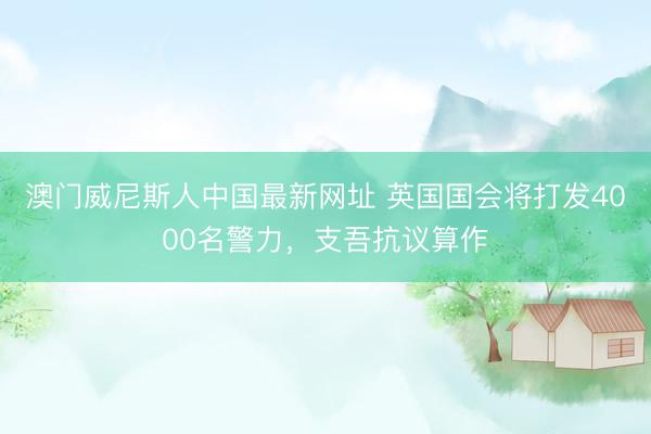 澳门威尼斯人中国最新网址 英国国会将打发4000名警力，支吾抗议算作