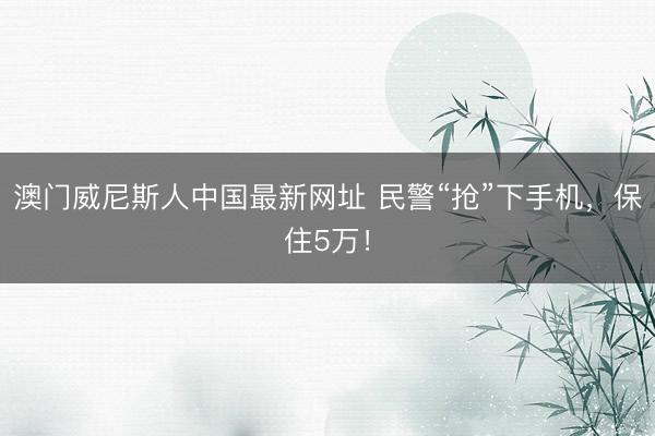 澳门威尼斯人中国最新网址 民警“抢”下手机，保住5万！
