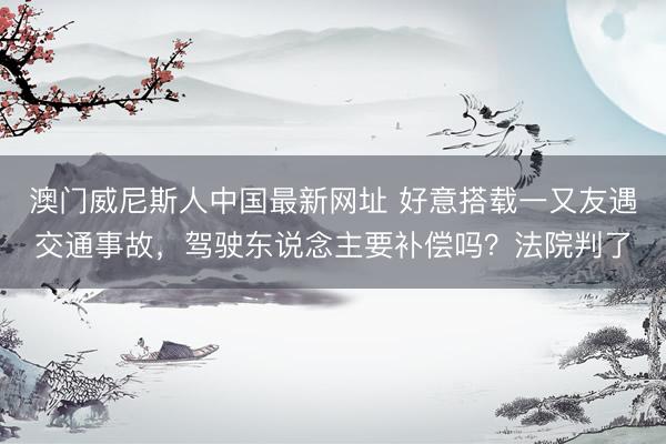 澳门威尼斯人中国最新网址 好意搭载一又友遇交通事故，驾驶东说念主要补偿吗？法院判了