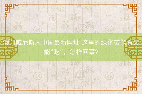 澳门威尼斯人中国最新网址 这里的绿化带能看又能“吃”，怎样回事？
