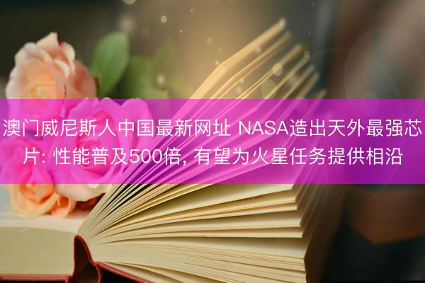 澳门威尼斯人中国最新网址 NASA造出天外最强芯片: 性能普及500倍， 有望为火星任务提供相沿