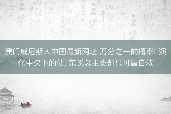 澳门威尼斯人中国最新网址 万分之一的概率! 演化中欠下的债， 东说念主类却只可靠自救