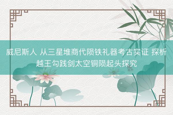 威尼斯人 从三星堆商代陨铁礼器考古实证 探析越王勾践剑太空铜陨起头探究