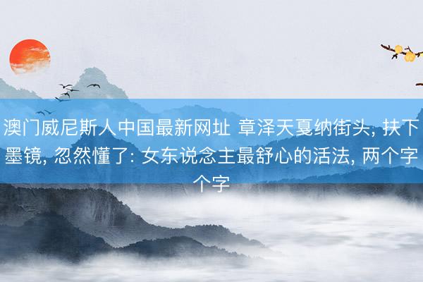 澳门威尼斯人中国最新网址 章泽天戛纳街头， 扶下墨镜， 忽然懂了: 女东说念主最舒心的活法， 两个字
