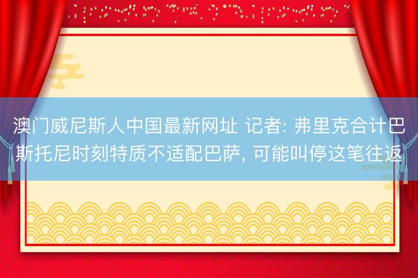 澳门威尼斯人中国最新网址 记者: 弗里克合计巴斯托尼时刻特质不适配巴萨, 可能叫停这笔往返
