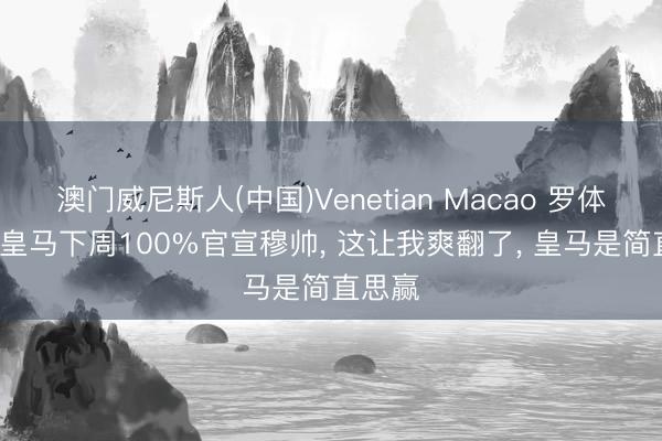 澳门威尼斯人(中国)Venetian Macao 罗体主编: 皇马下周100%官宣穆帅， 这让我爽翻了， 皇马是简直思赢
