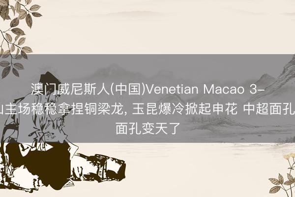 澳门威尼斯人(中国)Venetian Macao 3-1! 泰山主场稳稳拿捏铜梁龙， 玉昆爆冷掀起申花 中超面孔变天了