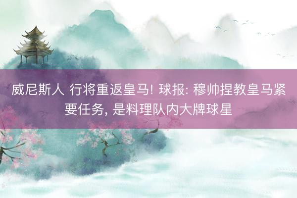 威尼斯人 行将重返皇马! 球报: 穆帅捏教皇马紧要任务， 是料理队内大牌球星
