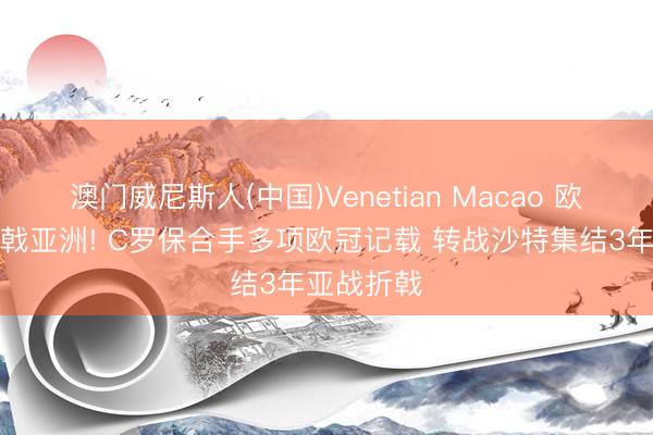 澳门威尼斯人(中国)Venetian Macao 欧冠之王折戟亚洲! C罗保合手多项欧冠记载 转战沙特集结3年亚战折戟