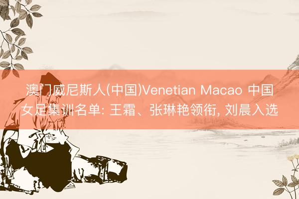 澳门威尼斯人(中国)Venetian Macao 中国女足集训名单: 王霜、张琳艳领衔， 刘晨入选