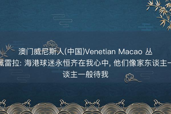 澳门威尼斯人(中国)Venetian Macao 丛林主帅佩雷拉: 海港球迷永恒齐在我心中， 他们像家东谈主一般待我
