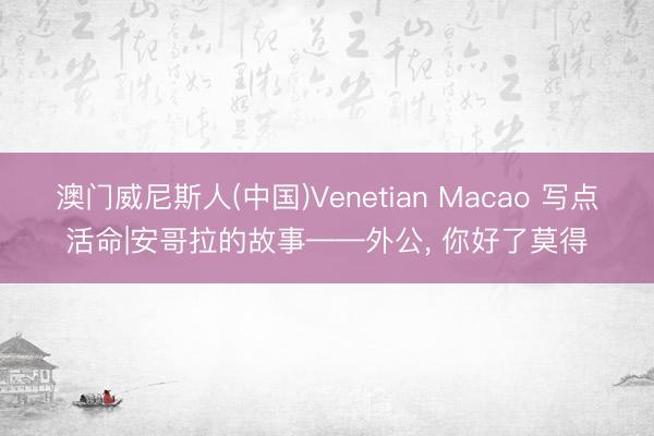 澳门威尼斯人(中国)Venetian Macao 写点活命|安哥拉的故事——外公， 你好了莫得