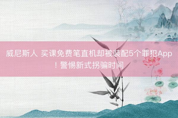 威尼斯人 买课免费笔直机却被装配5个罪犯App! 警惕新式拐骗时间