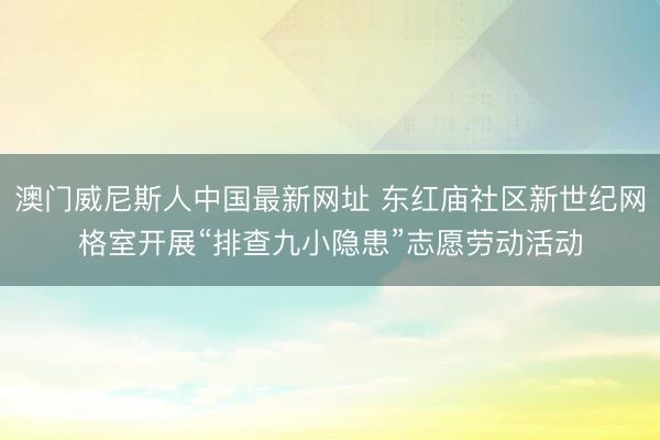 澳门威尼斯人中国最新网址 东红庙社区新世纪网格室开展“排查九小隐患”志愿劳动活动