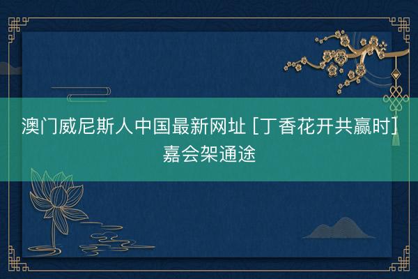 澳门威尼斯人中国最新网址 [丁香花开共赢时]嘉会架通途