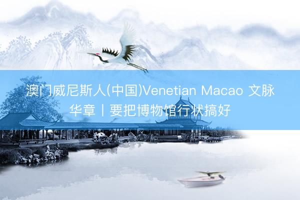 澳门威尼斯人(中国)Venetian Macao 文脉华章丨要把博物馆行状搞好