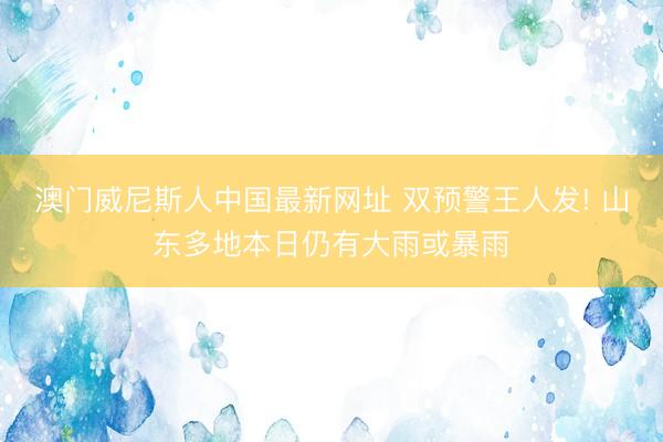 澳门威尼斯人中国最新网址 双预警王人发! 山东多地本日仍有大雨或暴雨