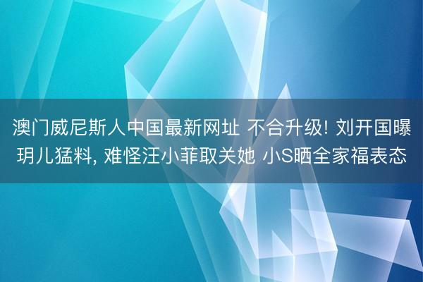 澳门威尼斯人中国最新网址 不合升级! 刘开国曝玥儿猛料, 难怪汪小菲取关她 小S晒全家福表态